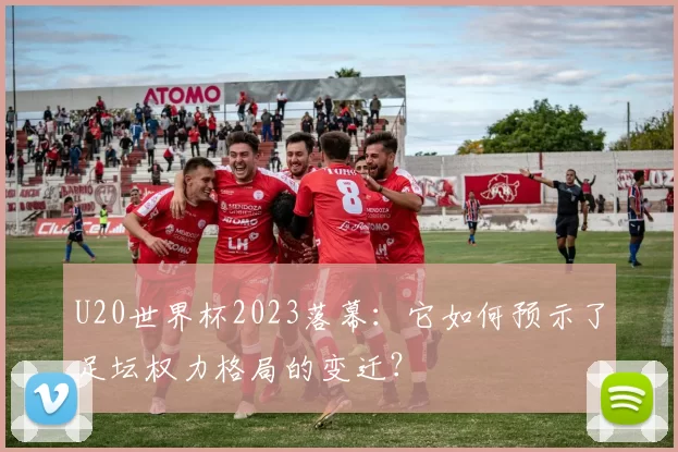 U20世界杯2023落幕:它如何预示了足坛权力格局的变迁?