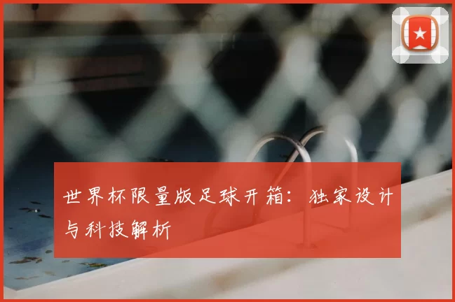 世界杯限量版足球开箱:独家设计与科技解析