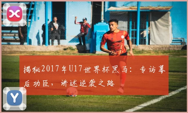 揭秘2017年U17世界杯黑马：专访幕后功臣，讲述逆袭之路
