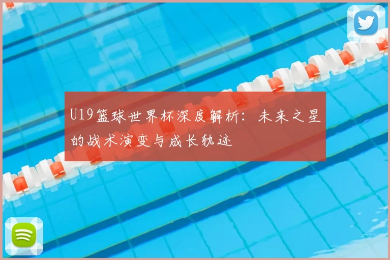 U19篮球世界杯深度解析:未来之星的战术演变与成长轨迹