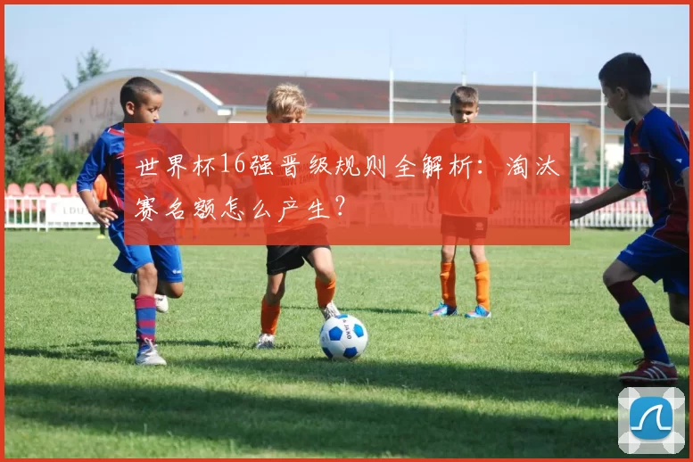 世界杯16强晋级规则全解析：淘汰赛名额怎么产生？
