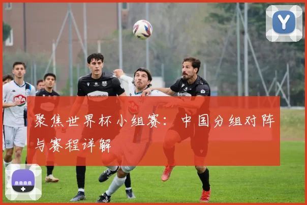 聚焦世界杯小组赛:中国分组对阵与赛程详解